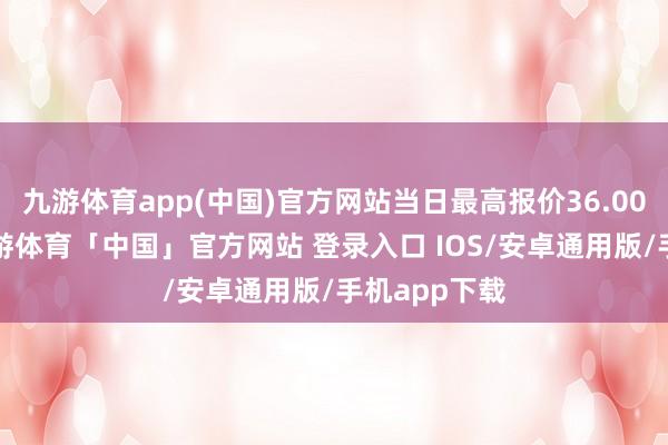 九游体育app(中国)官方网站当日最高报价36.00元/公斤-九游体育「中国」官方网站 登录入口 IOS/安卓通用版/手机app下载