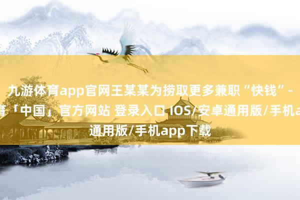 九游体育app官网王某某为捞取更多兼职“快钱”-九游体育「中国」官方网站 登录入口 IOS/安卓通用版/手机app下载