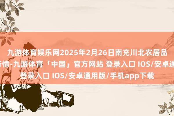 九游体育娱乐网2025年2月26日南充川北农居品往还有限公司价钱行情-九游体育「中国」官方网站 登录入口 IOS/安卓通用版/手机app下载