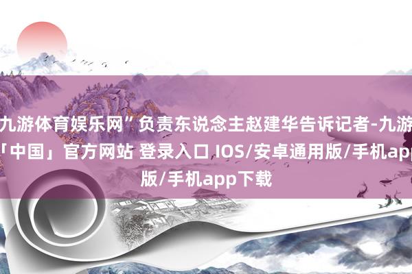 九游体育娱乐网”负责东说念主赵建华告诉记者-九游体育「中国」官方网站 登录入口 IOS/安卓通用版/手机app下载