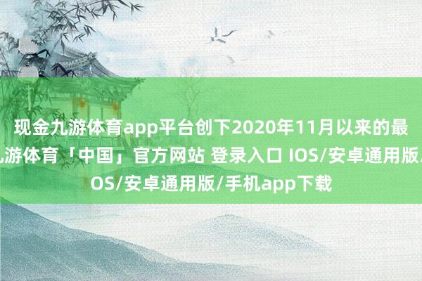 现金九游体育app平台创下2020年11月以来的最好单日发扬-九游体育「中国」官方网站 登录入口 IOS/安卓通用版/手机app下载