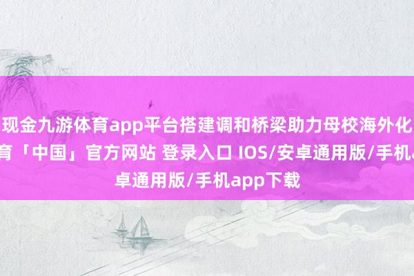 现金九游体育app平台搭建调和桥梁助力母校海外化-九游体育「中国」官方网站 登录入口 IOS/安卓通用版/手机app下载