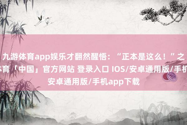 九游体育app娱乐才翻然醒悟：“正本是这么！”之后-九游体育「中国」官方网站 登录入口 IOS/安卓通用版/手机app下载