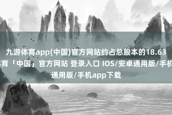 九游体育app(中国)官方网站约占总股本的18.63%-九游体育「中国」官方网站 登录入口 IOS/安卓通用版/手机app下载