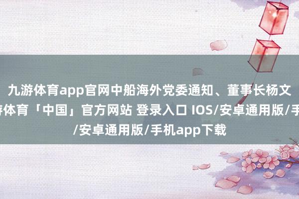 九游体育app官网　　中船海外党委通知、董事长杨文武暗示-九游体育「中国」官方网站 登录入口 IOS/安卓通用版/手机app下载