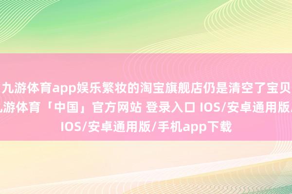 九游体育app娱乐繁妆的淘宝旗舰店仍是清空了宝贝；不仅如斯-九游体育「中国」官方网站 登录入口 IOS/安卓通用版/手机app下载