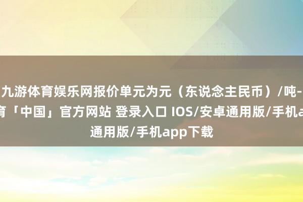 九游体育娱乐网报价单元为元（东说念主民币）/吨-九游体育「中国」官方网站 登录入口 IOS/安卓通用版/手机app下载