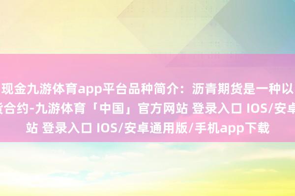 现金九游体育app平台品种简介：沥青期货是一种以沥青为主见的商品期货合约-九游体育「中国」官方网站 登录入口 IOS/安卓通用版/手机app下载