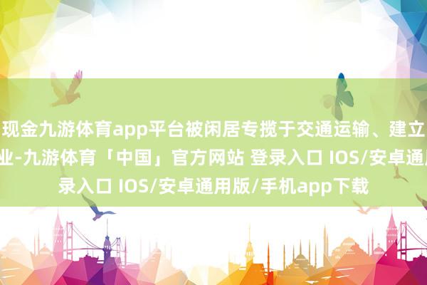 现金九游体育app平台被闲居专揽于交通运输、建立、电力和包装等行业-九游体育「中国」官方网站 登录入口 IOS/安卓通用版/手机app下载