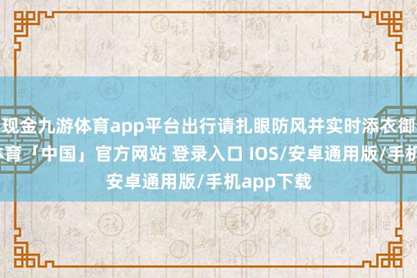 现金九游体育app平台出行请扎眼防风并实时添衣御寒-九游体育「中国」官方网站 登录入口 IOS/安卓通用版/手机app下载