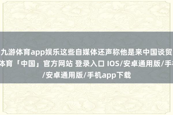 九游体育app娱乐这些自媒体还声称他是来中国谈贸易的-九游体育「中国」官方网站 登录入口 IOS/安卓通用版/手机app下载