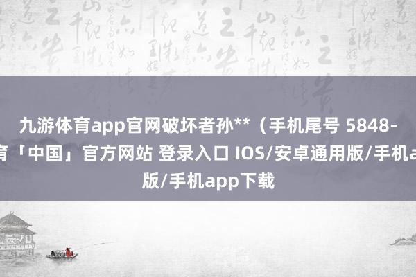 九游体育app官网破坏者孙**（手机尾号 5848-九游体育「中国」官方网站 登录入口 IOS/安卓通用版/手机app下载