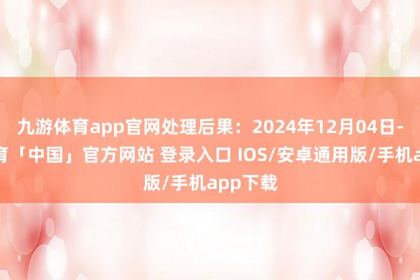 九游体育app官网处理后果：2024年12月04日-九游体育「中国」官方网站 登录入口 IOS/安卓通用版/手机app下载