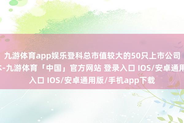 九游体育app娱乐登科总市值较大的50只上市公司证券当作指数样本-九游体育「中国」官方网站 登录入口 IOS/安卓通用版/手机app下载