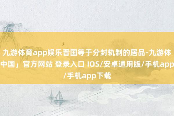 九游体育app娱乐晋国等于分封轨制的居品-九游体育「中国」官方网站 登录入口 IOS/安卓通用版/手机app下载