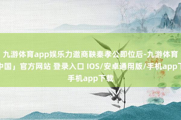 九游体育app娱乐力邀商鞅秦孝公即位后-九游体育「中国」官方网站 登录入口 IOS/安卓通用版/手机app下载