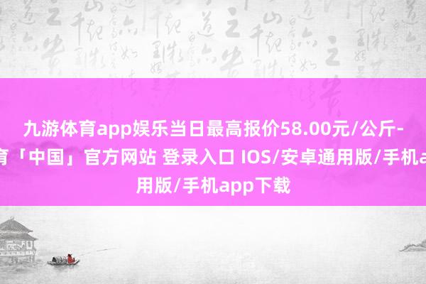 九游体育app娱乐当日最高报价58.00元/公斤-九游体育「中国」官方网站 登录入口 IOS/安卓通用版/手机app下载