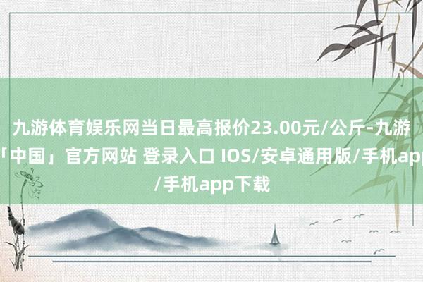 九游体育娱乐网当日最高报价23.00元/公斤-九游体育「中国」官方网站 登录入口 IOS/安卓通用版/手机app下载