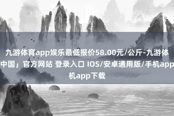 九游体育app娱乐最低报价58.00元/公斤-九游体育「中国」官方网站 登录入口 IOS/安卓通用版/手机app下载