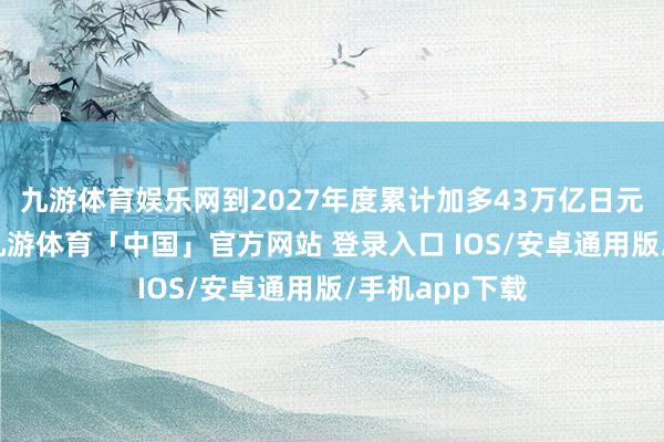 九游体育娱乐网到2027年度累计加多43万亿日元的详确预算-九游体育「中国」官方网站 登录入口 IOS/安卓通用版/手机app下载