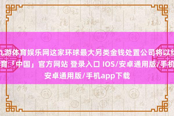 九游体育娱乐网这家环球最大另类金钱处置公司将以约4-九游体育「中国」官方网站 登录入口 IOS/安卓通用版/手机app下载