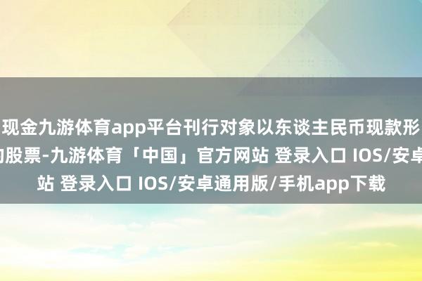现金九游体育app平台刊行对象以东谈主民币现款形势认购公司本次刊行的股票-九游体育「中国」官方网站 登录入口 IOS/安卓通用版/手机app下载