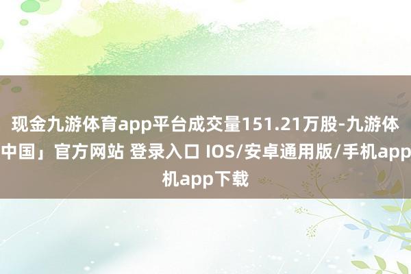 现金九游体育app平台成交量151.21万股-九游体育「中国」官方网站 登录入口 IOS/安卓通用版/手机app下载