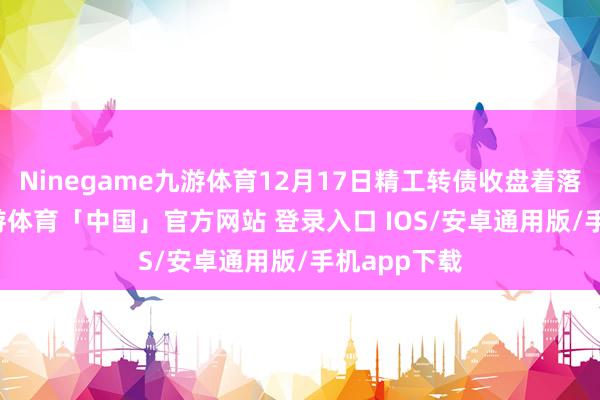Ninegame九游体育12月17日精工转债收盘着落1.59%-九游体育「中国」官方网站 登录入口 IOS/安卓通用版/手机app下载