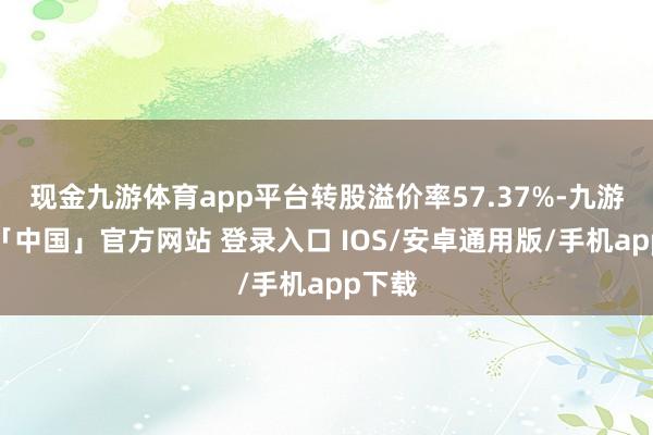 现金九游体育app平台转股溢价率57.37%-九游体育「中国」官方网站 登录入口 IOS/安卓通用版/手机app下载