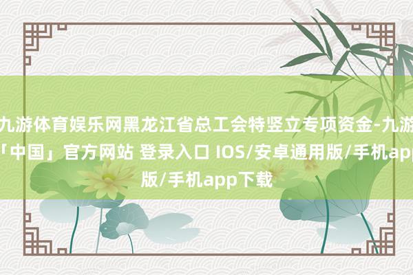 九游体育娱乐网黑龙江省总工会特竖立专项资金-九游体育「中国」官方网站 登录入口 IOS/安卓通用版/手机app下载