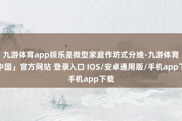 九游体育app娱乐是微型家庭作坊式分娩-九游体育「中国」官方网站 登录入口 IOS/安卓通用版/手机app下载