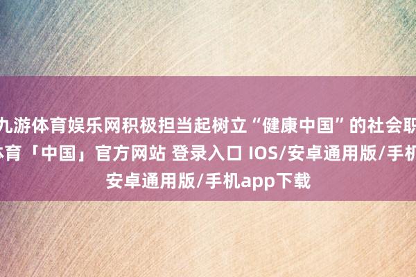 九游体育娱乐网积极担当起树立“健康中国”的社会职守-九游体育「中国」官方网站 登录入口 IOS/安卓通用版/手机app下载