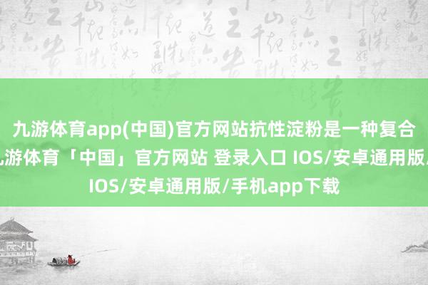 九游体育app(中国)官方网站抗性淀粉是一种复合碳水化合物-九游体育「中国」官方网站 登录入口 IOS/安卓通用版/手机app下载