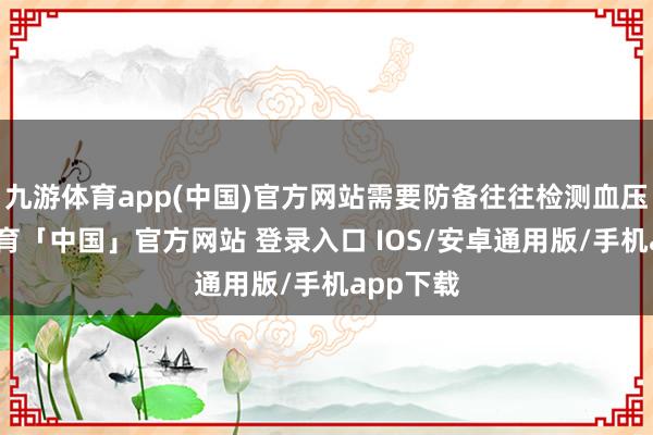 九游体育app(中国)官方网站需要防备往往检测血压-九游体育「中国」官方网站 登录入口 IOS/安卓通用版/手机app下载
