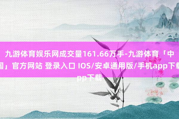 九游体育娱乐网成交量161.66万手-九游体育「中国」官方网站 登录入口 IOS/安卓通用版/手机app下载
