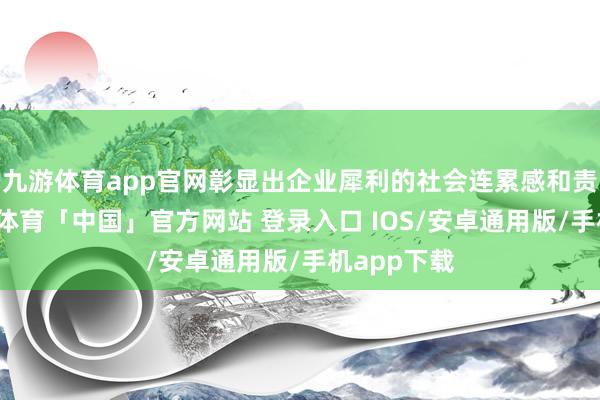 九游体育app官网彰显出企业犀利的社会连累感和责任感-九游体育「中国」官方网站 登录入口 IOS/安卓通用版/手机app下载