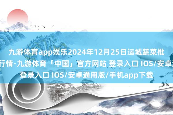 九游体育app娱乐2024年12月25日运城蔬菜批发市集有限公司价钱行情-九游体育「中国」官方网站 登录入口 IOS/安卓通用版/手机app下载