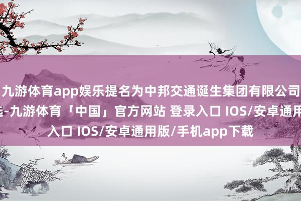 九游体育app娱乐提名为中邦交通诞生集团有限公司副总司理东谈主选-九游体育「中国」官方网站 登录入口 IOS/安卓通用版/手机app下载