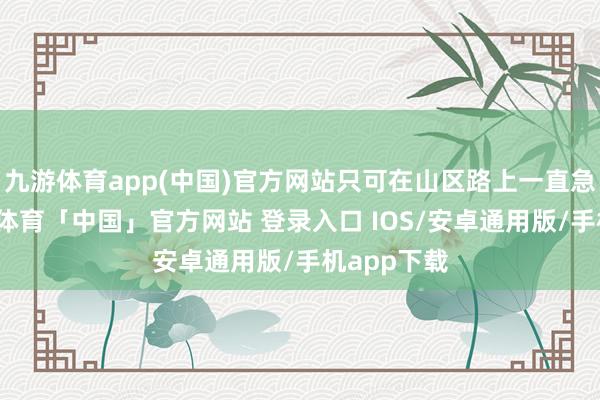 九游体育app(中国)官方网站只可在山区路上一直急转弯-九游体育「中国」官方网站 登录入口 IOS/安卓通用版/手机app下载