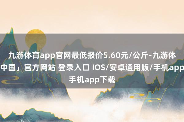 九游体育app官网最低报价5.60元/公斤-九游体育「中国」官方网站 登录入口 IOS/安卓通用版/手机app下载