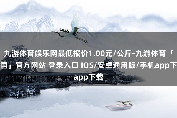 九游体育娱乐网最低报价1.00元/公斤-九游体育「中国」官方网站 登录入口 IOS/安卓通用版/手机app下载