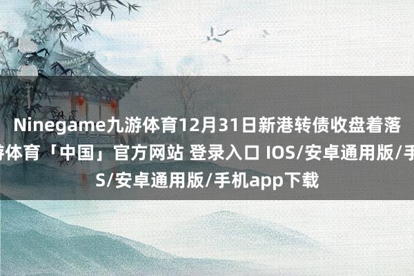 Ninegame九游体育12月31日新港转债收盘着落0.65%-九游体育「中国」官方网站 登录入口 IOS/安卓通用版/手机app下载