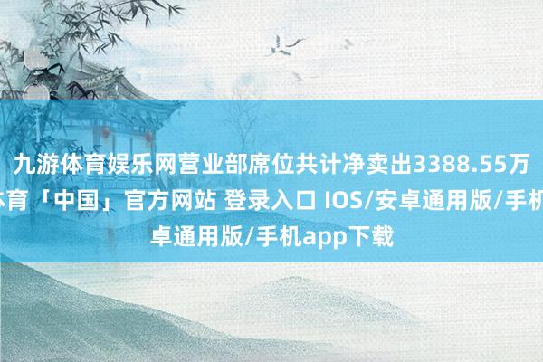 九游体育娱乐网营业部席位共计净卖出3388.55万元-九游体育「中国」官方网站 登录入口 IOS/安卓通用版/手机app下载
