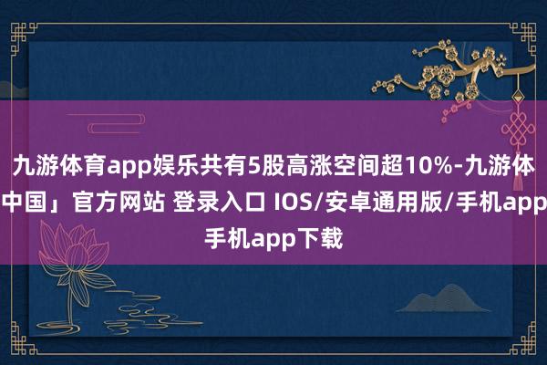九游体育app娱乐共有5股高涨空间超10%-九游体育「中国」官方网站 登录入口 IOS/安卓通用版/手机app下载