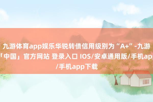 九游体育app娱乐华锐转债信用级别为“A+”-九游体育「中国」官方网站 登录入口 IOS/安卓通用版/手机app下载