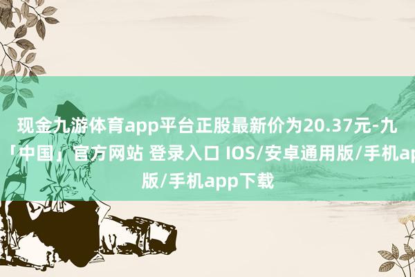 现金九游体育app平台正股最新价为20.37元-九游体育「中国」官方网站 登录入口 IOS/安卓通用版/手机app下载