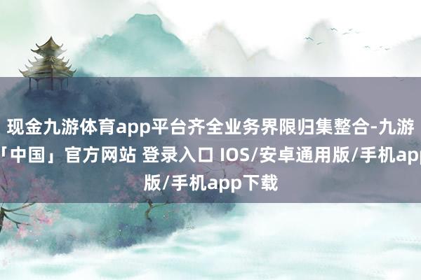 现金九游体育app平台齐全业务界限归集整合-九游体育「中国」官方网站 登录入口 IOS/安卓通用版/手机app下载