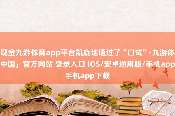 现金九游体育app平台凯旋地通过了“口试”-九游体育「中国」官方网站 登录入口 IOS/安卓通用版/手机app下载