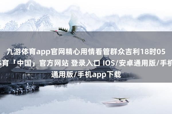 九游体育app官网精心用情看管群众吉利　　18时05分-九游体育「中国」官方网站 登录入口 IOS/安卓通用版/手机app下载