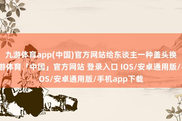 九游体育app(中国)官方网站给东谈主一种盖头换面的嗅觉-九游体育「中国」官方网站 登录入口 IOS/安卓通用版/手机app下载
